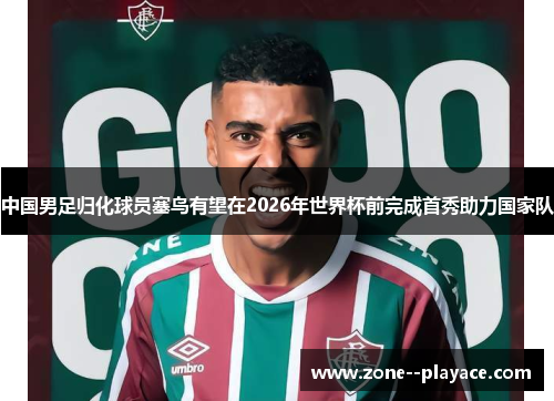 中国男足归化球员塞鸟有望在2026年世界杯前完成首秀助力国家队 中国男足归化球员塞鸟有望在2026年世界杯前完成首秀助力国家队